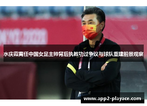 水庆霞离任中国女足主帅背后执教功过争议与球队重建前景观察