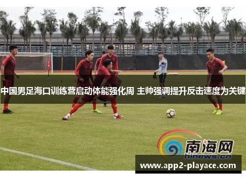 中国男足海口训练营启动体能强化周 主帅强调提升反击速度为关键