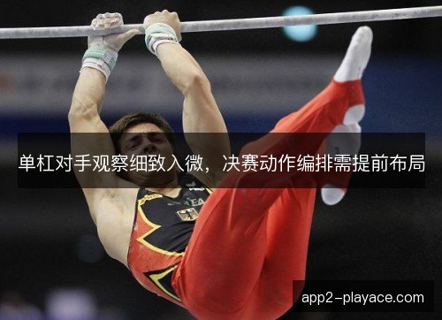 单杠对手观察细致入微，决赛动作编排需提前布局